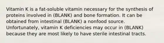 Vitamin K is a fat-soluble vitamin necessary for the synthesis of proteins involved in (BLANK) and bone formation. It can be obtained from intestinal (BLANK) a nonfood source. Unfortunately, vitamin K deficiencies may occur in (BLANK) because they are most likely to have sterile intestinal tracts.