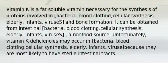 Vitamin K is a fat-soluble vitamin necessary for the synthesis of proteins involved in [bacteria, blood clotting,cellular synthesis, elderly, infants, viruseS] and bone formation. It can be obtained from intestinal [bacteria, blood clotting,cellular synthesis, elderly, infants, viruseS] , a nonfood source. Unfortunately, vitamin K deficiencies may occur in [bacteria, blood clotting,cellular synthesis, elderly, infants, viruse]because they are most likely to have sterile intestinal tracts.