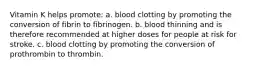 Vitamin K helps promote: a. blood clotting by promoting the conversion of fibrin to fibrinogen. b. blood thinning and is therefore recommended at higher doses for people at risk for stroke. c. blood clotting by promoting the conversion of prothrombin to thrombin.