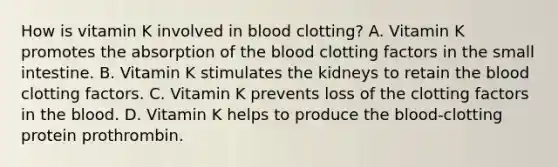 How is vitamin K involved in blood clotting? A. Vitamin K promotes the absorption of <a href='https://www.questionai.com/knowledge/k7oXMfj7lk-the-blood' class='anchor-knowledge'>the blood</a> clotting factors in <a href='https://www.questionai.com/knowledge/kt623fh5xn-the-small-intestine' class='anchor-knowledge'>the small intestine</a>. B. Vitamin K stimulates the kidneys to retain the blood clotting factors. C. Vitamin K prevents loss of the clotting factors in the blood. D. Vitamin K helps to produce the blood-clotting protein prothrombin.