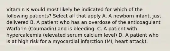 Vitamin K would most likely be indicated for which of the following patients? Select all that apply A. A newborn infant, just delivered B. A patient who has an overdose of the anticoagulant Warfarin (Coumadin) and is bleeding. C. A patient with hypercalcemia (elevated serum calcium level) D. A patient who is at high risk for a myocardial infarction (MI, heart attack).