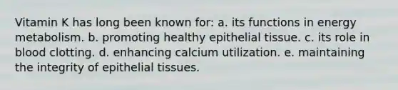 Vitamin K has long been known for: a. its functions in energy metabolism. b. promoting healthy epithelial tissue. c. its role in blood clotting. d. enhancing calcium utilization. e. maintaining the integrity of epithelial tissues.