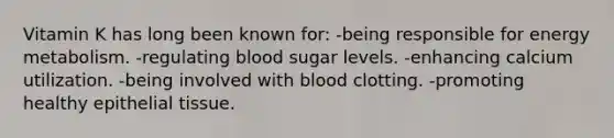 Vitamin K has long been known for: -being responsible for energy metabolism. -regulating blood sugar levels. -enhancing calcium utilization. -being involved with blood clotting. -promoting healthy epithelial tissue.