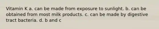 Vitamin K a. can be made from exposure to sunlight. b. can be obtained from most milk products. c. can be made by digestive tract bacteria. d. b and c