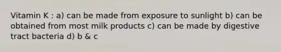 Vitamin K : a) can be made from exposure to sunlight b) can be obtained from most milk products c) can be made by digestive tract bacteria d) b & c