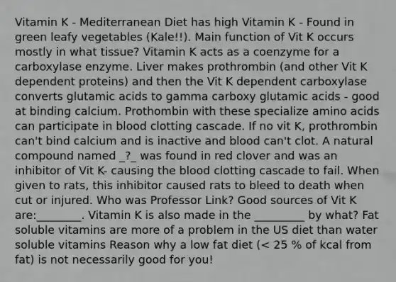 Vitamin K - Mediterranean Diet has high Vitamin K - Found in green leafy vegetables (Kale!!). Main function of Vit K occurs mostly in what tissue? Vitamin K acts as a coenzyme for a carboxylase enzyme. Liver makes prothrombin (and other Vit K dependent proteins) and then the Vit K dependent carboxylase converts glutamic acids to gamma carboxy glutamic acids - good at binding calcium. Prothombin with these specialize amino acids can participate in blood clotting cascade. If no vit K, prothrombin can't bind calcium and is inactive and blood can't clot. A natural compound named _?_ was found in red clover and was an inhibitor of Vit K- causing the blood clotting cascade to fail. When given to rats, this inhibitor caused rats to bleed to death when cut or injured. Who was Professor Link? Good sources of Vit K are:________. Vitamin K is also made in the _________ by what? Fat soluble vitamins are more of a problem in the US diet than water soluble vitamins Reason why a low fat diet (< 25 % of kcal from fat) is not necessarily good for you!