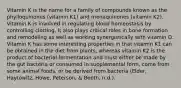 Vitamin K is the name for a family of compounds known as the phylloquinones (vitamin K1) and menaquinones (vitamin K2). Vitamin K is involved in regulating blood homeostasis by controlling clotting. It also plays critical roles in bone formation and remodeling as well as working synergistically with vitamin D. Vitamin K has some interesting properties in that vitamin K1 can be obtained in the diet from plants, whereas vitamin K2 is the product of bacterial fermentation and must either be made by the gut bacteria or consumed in supplemental form, come from some animal foods, or be derived from bacteria (Elder, Haytowitz, Howe, Peterson, & Booth, n.d.).