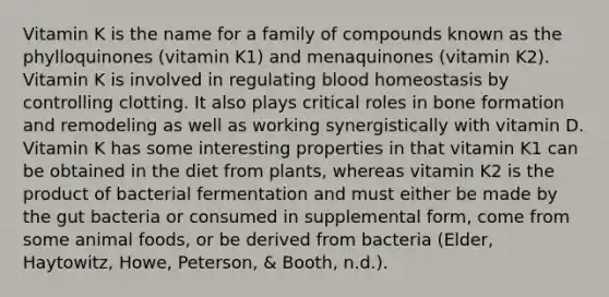 Vitamin K is the name for a family of compounds known as the phylloquinones (vitamin K1) and menaquinones (vitamin K2). Vitamin K is involved in regulating blood homeostasis by controlling clotting. It also plays critical roles in bone formation and remodeling as well as working synergistically with vitamin D. Vitamin K has some interesting properties in that vitamin K1 can be obtained in the diet from plants, whereas vitamin K2 is the product of bacterial fermentation and must either be made by the gut bacteria or consumed in supplemental form, come from some animal foods, or be derived from bacteria (Elder, Haytowitz, Howe, Peterson, & Booth, n.d.).