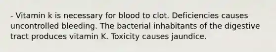 - Vitamin k is necessary for blood to clot. Deficiencies causes uncontrolled bleeding. The bacterial inhabitants of the digestive tract produces vitamin K. Toxicity causes jaundice.