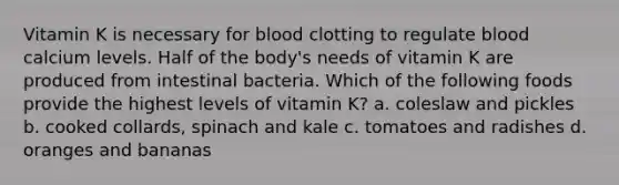 Vitamin K is necessary for blood clotting to regulate blood calcium levels. Half of the body's needs of vitamin K are produced from intestinal bacteria. Which of the following foods provide the highest levels of vitamin K? a. coleslaw and pickles b. cooked collards, spinach and kale c. tomatoes and radishes d. oranges and bananas