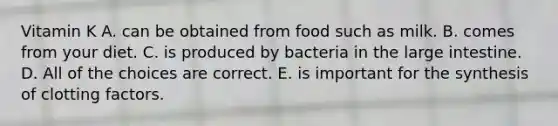 Vitamin K A. can be obtained from food such as milk. B. comes from your diet. C. is produced by bacteria in the large intestine. D. All of the choices are correct. E. is important for the synthesis of clotting factors.