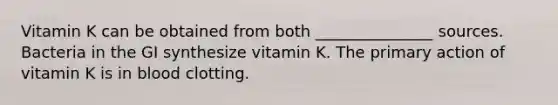 Vitamin K can be obtained from both _______________ sources. Bacteria in the GI synthesize vitamin K. The primary action of vitamin K is in blood clotting.