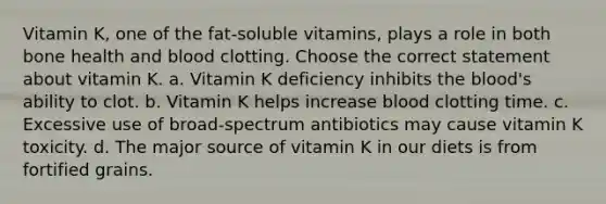 Vitamin K, one of the fat-soluble vitamins, plays a role in both bone health and blood clotting. Choose the correct statement about vitamin K. a. Vitamin K deficiency inhibits the blood's ability to clot. b. Vitamin K helps increase blood clotting time. c. Excessive use of broad-spectrum antibiotics may cause vitamin K toxicity. d. The major source of vitamin K in our diets is from fortified grains.