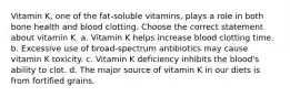 Vitamin K, one of the fat-soluble vitamins, plays a role in both bone health and blood clotting. Choose the correct statement about vitamin K. a. Vitamin K helps increase blood clotting time. b. Excessive use of broad-spectrum antibiotics may cause vitamin K toxicity. c. Vitamin K deficiency inhibits the blood's ability to clot. d. The major source of vitamin K in our diets is from fortified grains.