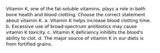 Vitamin K, one of the fat-soluble vitamins, plays a role in both bone health and blood clotting. Choose the correct statement about vitamin K. a. Vitamin K helps increase blood clotting time. b. Excessive use of broad-spectrum antibiotics may cause vitamin K toxicity. c. Vitamin K deficiency inhibits the blood's ability to clot. d. The major source of vitamin K in our diets is from fortified grains.