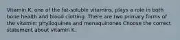 Vitamin K, one of the fat-soluble vitamins, plays a role in both bone health and blood clotting. There are two primary forms of the vitamin: phylloquines and menaquinones Choose the correct statement about vitamin K.