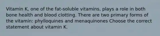 Vitamin K, one of the fat-soluble vitamins, plays a role in both bone health and blood clotting. There are two primary forms of the vitamin: phylloquines and menaquinones Choose the correct statement about vitamin K.