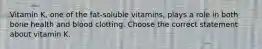 Vitamin K, one of the fat-soluble vitamins, plays a role in both bone health and blood clotting. Choose the correct statement about vitamin K.