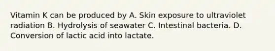 Vitamin K can be produced by A. Skin exposure to ultraviolet radiation B. Hydrolysis of seawater C. Intestinal bacteria. D. Conversion of lactic acid into lactate.