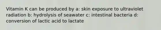 Vitamin K can be produced by a: skin exposure to ultraviolet radiation b: hydrolysis of seawater c: intestinal bacteria d: conversion of lactic acid to lactate