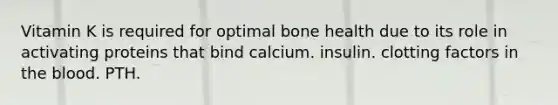 Vitamin K is required for optimal bone health due to its role in activating proteins that bind calcium. insulin. clotting factors in the blood. PTH.