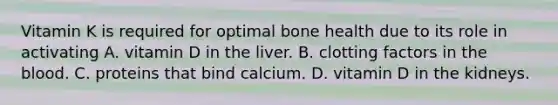 Vitamin K is required for optimal bone health due to its role in activating A. vitamin D in the liver. B. clotting factors in the blood. C. proteins that bind calcium. D. vitamin D in the kidneys.