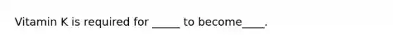 Vitamin K is required for _____ to become____.