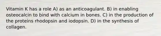 Vitamin K has a role A) as an anticoagulant. B) in enabling osteocalcin to bind with calcium in bones. C) in the production of the proteins rhodopsin and iodopsin. D) in the synthesis of collagen.