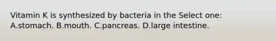 Vitamin K is synthesized by bacteria in the Select one: A.stomach. B.mouth. C.pancreas. D.large intestine.