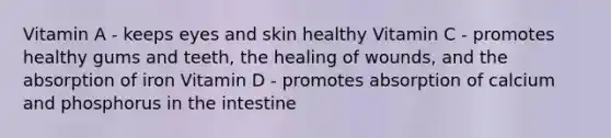 Vitamin A - keeps eyes and skin healthy Vitamin C - promotes healthy gums and teeth, the healing of wounds, and the absorption of iron Vitamin D - promotes absorption of calcium and phosphorus in the intestine