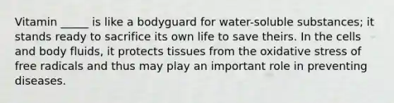 Vitamin _____ is like a bodyguard for water-soluble substances; it stands ready to sacrifice its own life to save theirs. In the cells and body fluids, it protects tissues from the oxidative stress of free radicals and thus may play an important role in preventing diseases.