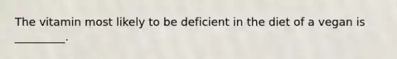 The vitamin most likely to be deficient in the diet of a vegan is _________.