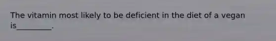 The vitamin most likely to be deficient in the diet of a vegan is_________.