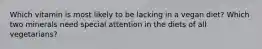 Which vitamin is most likely to be lacking in a vegan diet? Which two minerals need special attention in the diets of all vegetarians?