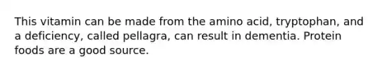 This vitamin can be made from the amino acid, tryptophan, and a deficiency, called pellagra, can result in dementia. Protein foods are a good source.