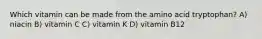 Which vitamin can be made from the amino acid tryptophan? A) niacin B) vitamin C C) vitamin K D) vitamin B12