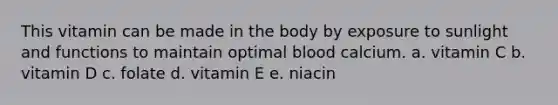 This vitamin can be made in the body by exposure to sunlight and functions to maintain optimal blood calcium. a. vitamin C b. vitamin D c. folate d. vitamin E e. niacin