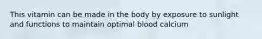 This vitamin can be made in the body by exposure to sunlight and functions to maintain optimal blood calcium