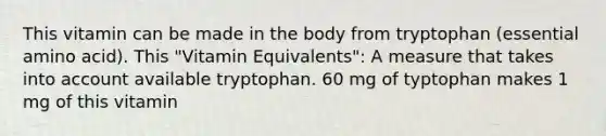 This vitamin can be made in the body from tryptophan (essential amino acid). This "Vitamin Equivalents": A measure that takes into account available tryptophan. 60 mg of typtophan makes 1 mg of this vitamin