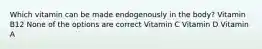 Which vitamin can be made endogenously in the body? Vitamin B12 None of the options are correct Vitamin C Vitamin D Vitamin A