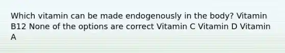 Which vitamin can be made endogenously in the body? Vitamin B12 None of the options are correct Vitamin C Vitamin D Vitamin A