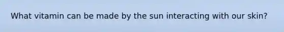 What vitamin can be made by the sun interacting with our skin?