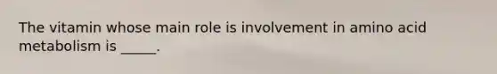 The vitamin whose main role is involvement in amino acid metabolism is _____.