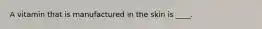 A vitamin that is manufactured in the skin is ____.