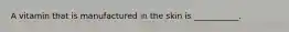 A vitamin that is manufactured in the skin is ___________.