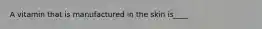 A vitamin that is manufactured in the skin is____