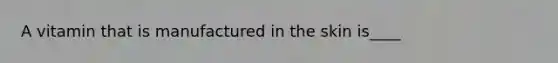 A vitamin that is manufactured in the skin is____