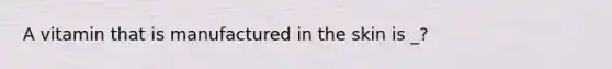 A vitamin that is manufactured in the skin is _?