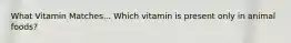 What Vitamin Matches... Which vitamin is present only in animal foods?