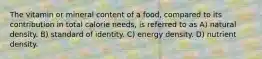 The vitamin or mineral content of a food, compared to its contribution in total calorie needs, is referred to as A) natural density. B) standard of identity. C) energy density. D) nutrient density.